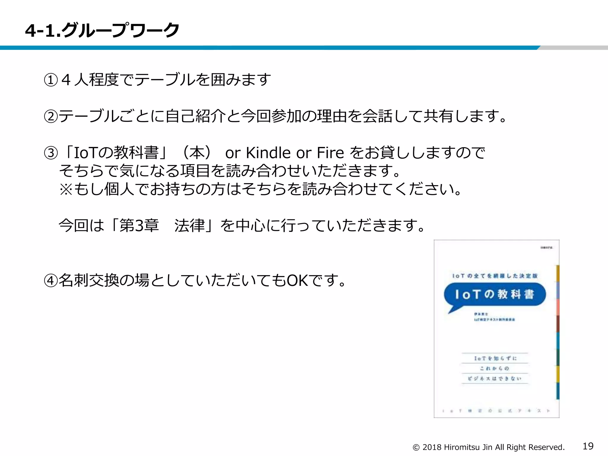 © 2018 Hiromitsu Jin All Right Reserved. 19
4-1.グループワーク
①４人程度でテーブルを囲みます
②テーブルごとに自己紹介と今回参加の理由を会話して共有します。
③「IoTの教科書」（本） or Kindle or Fire をお貸ししますので
そちらで気になる項目を読み合わせいただきます。
※もし個人でお持ちの方はそちらを読み合わせてください。
今回は「第3章 法律」を中心に行っていただきます。
④名刺交換の場としていただいてもOKです。
 