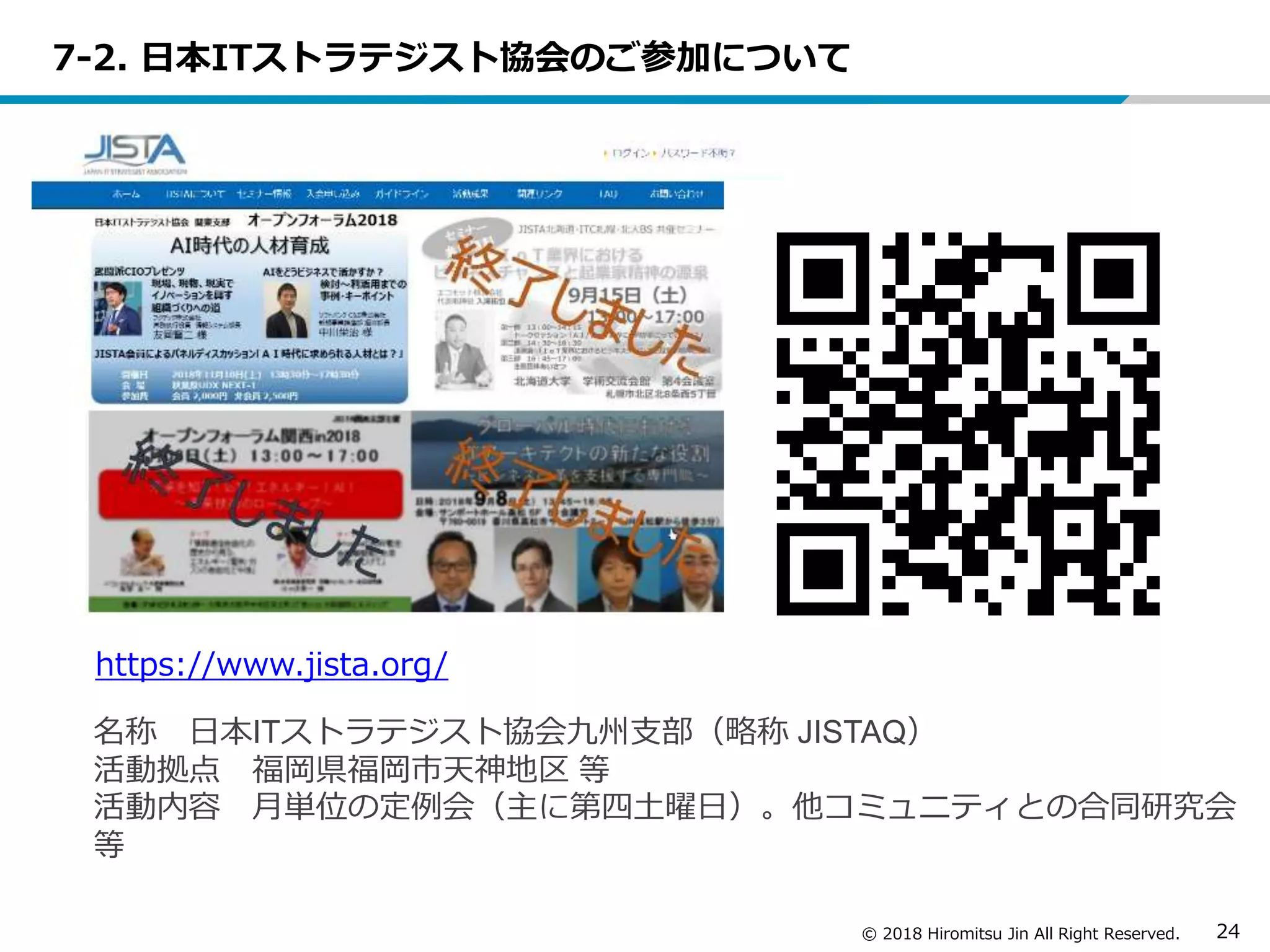 © 2018 Hiromitsu Jin All Right Reserved. 24
7-2. 日本ITストラテジスト協会のご参加について
https://www.jista.org/
名称 日本ITストラテジスト協会九州支部（略称 JISTAQ）
活動拠点 福岡県福岡市天神地区 等
活動内容 月単位の定例会（主に第四土曜日）。他コミュニティとの合同研究会
等
 