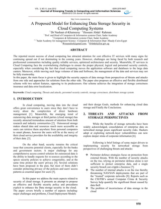 VOL. 3, NO. 6, June 2012 ISSN 2079-8407
Journal of Emerging Trends in Computing and Information Sciences
©2009-2012 CIS Journal. All rights reserved.
http://www.cisjournal.org
970
A Proposed Model for Enhancing Data Storage Security in
Cloud Computing Systems
1
Dr Nashaat el-Khameesy, 2
Hossam Abdel Rahman
1
Prof. and Head of Computers & Information systems Chair, Sadat Academy
2
Computers & Information systems Chair, Sadat Academy
1, 2
Sadat Academy for management Science –Computer & Information Dept -Maady-Cairo-Egypt
1
Wessasalsol@gmail.com, 2
HAbdel@Enr.gov.eg
ABSTRACT
The reported recent success of cloud computing has attracted attention for cost effective IT services with many signs for
continuing spread out if not dominating in the coming years. However, challenges are being faced by both research and
professional communities including quality reliable services, optimized architectures and security. Meanwhile, IT services in
Cloud Computing face the overwhelming challenges to ensure the proper physical, logical and personnel security controls,
especially when considering the fact that cloud computing moves the application software and databases to the large data
canters. Moreover, while moving such large volumes of data and Software, the management of the data and services may not
be fully trustworthy.
In this paper, the main focus is given to highlight the security aspects of data storage from perspectives of threats and attacks
from one side and approaches for solutions from the other side. The paper also proposes an effective and flexible distributed
scheme with two salient features, opposing to its predecessors. Our scheme achieves the integration of storage correctness
insurance and data error localization.
Keywords: Cloud computing, Threats and attacks, personnel security controls, storage correctness, distributes storage system
1. INTRODUCTION
In cloud computing, moving data into the cloud
offers great convenience to users since they don’t have to
worry about the complexities of direct hardware
management [1]. Meanwhile, the emerging trend of
outsourcing data storages at third parties (cloud storage) has
recently attracted tremendous amount of attention from both
research and industry communities [2]. Outsourced storage
makes shared data and resources much more accessible as
users can retrieve them anywhere from personal computers
to smart phones, however the users will be at the mercy of
their cloud service providers for the availability and integrity
of their data. [3].
On the other hand, security remains the critical
issue that concerns potential clients, especially for the banks
and government sectors. A major challenge for any
comprehensive access control solution for outsourced data is
the ability to handle requests for re-sources according to the
specie security policies to achieve congeniality, and at the
same time protect the users' privacy [4]. Several solutions
have been proposed in the past, but most of them didn’t
consider protecting privacy of the policies and users' access
patterns as essential aspect for users [5].
In this paper we address the main aspects related to
security of cloud storage. It presents an attempt to propose
an effective and flexible security policy and procedures
explicit to enhance the Data storage security in the cloud.
The paper covers briefly a number of aspects including:
major challenges and problems, Cloud Deployment Models
and their design Goals, methods for enhancing cloud data
storage and Finally the Conclusions.
2. THREATS AND ATTACKS FROM
STORAGE PERSPECTIVES
While the benefits of storage networks have been
widely acknowledged, consolidation of enterprise data on
networked storage poses significant security risks. Hackers
adept at exploiting network-layer vulnerabilities can now
explore deeper strata of corporate information [6].
Following is brief listings of some major drivers to
implementing security for networked storage from
perspectives of challenging threats and attacks:
 Perimeter defence strategies focus on protection from
external threats. With the number of security attacks
on the rise, relying on perimeter defence alone is not
sufficient to protect enterprise data, and a single
security breach can cripple a business [7].
 The number of internal attacks is on the rise thereby
threatening NAS/SAN deployments that are part of
the “trusted” corporate networks [8]. Reports such as
the CSI/FBI’s annual Computer Crime & Security
Survey help quantify the significant threat caused by
data theft
 The problem of incorrectness of data storage in the
cloud
 