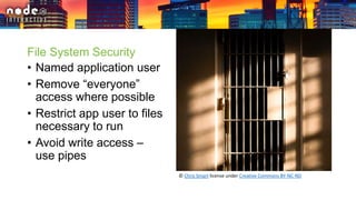 File System Security
• Named application user
• Remove “everyone”
access where possible
• Restrict app user to files
necessary to run
• Avoid write access –
use pipes
© Chris Smart license under Creative Commons BY-NC-ND
 