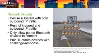 Network Security
• Devise a system with only
outbound IP traffic
• Restrict inbound and
outbound IP traffic
• Only allow paired Bluetooth
devices to connect
• Pair Bluetooth devices with
challenge-response
"FEMA - 40322 - Road Closed sign" by Patsy Lynch - This image is from the FEMA Photo
Library.. Licensed under Public Domain via Wikimedia Commons -
https://commons.wikimedia.org/wiki/File:FEMA_-_40322_-
_Road_Closed_sign.jpg#/media/File:FEMA_-_40322_-_Road_Closed_sign.jpg
 