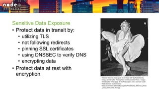 Sensitive Data Exposure
• Protect data in transit by:
• utilizing TLS
• not following redirects
• pinning SSL certificates
• using DNSSEC to verify DNS
• encrypting data
• Protect data at rest with
encryption
"Marilyn Monroe photo pose Seven Year Itch" by Published by
Corpus Christi Caller-Times photo from Associated Press - Corpus
Christi Caller-Times page 20 via Newspapers.com. Licensed under
Public Domain via Commons -
https://commons.wikimedia.org/wiki/File:Marilyn_Monroe_photo
_pose_Seven_Year_Itch.jpg
 