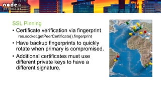 SSL Pinning
• Certificate verification via fingerprint
res.socket.getPeerCertificate().fingerprint
• Have backup fingerprints to quickly
rotate when primary is compromised.
• Additional certificates must use
different private keys to have a
different signature.
 