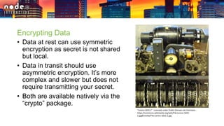 Encrypting Data
• Data at rest can use symmetric
encryption as secret is not shared
but local.
• Data in transit should use
asymmetric encryption. It’s more
complex and slower but does not
require transmitting your secret.
• Both are available natively via the
“crypto” package.
"Lorenz-SZ42-2". Licensed under Public Domain via Commons -
https://commons.wikimedia.org/wiki/File:Lorenz-SZ42-
2.jpg#/media/File:Lorenz-SZ42-2.jpg
 