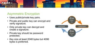 Asymmetric Encryption
• Uses public/private key pairs.
• Private and public key can encrypt and
verify signature.
• Only private key can decrypt and
create a signature.
• Private key should be password
protected.
• Key size at least 2048 bytes but 4096
bytes is preferred.
 