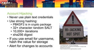 Account Hijacking
• Never use plain text credentials
• Use strong hashing:
• PBKDF2 is in crypto package
• 32+ character random SALT
• 10,000+ iterations
• sha256 digest
• If you use email for username,
hash the value for storage
• Alert for changes to accounts "Hi-jacking Hot Spot!" by Herby Hönigsperger -
https://www.flickr.com/photos/hmvh/58185411. Licensed under
Attribution via Commons -
https://creativecommons.org/licenses/by-nc-sa/2.0/
 
