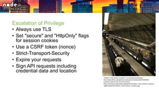 Escalation of Privilege
• Always use TLS
• Set "secure" and "HttpOnly" flags
for session cookies
• Use a CSRF token (nonce)
• Strict-Transport-Security
• Expire your requests
• Sign API requests including
credential data and location
"Holborn Tube Station Escalator" by renaissancechambara -
http://www.flickr.com/photos/renaissancechambara/2267250649/.
Licensed under CC BY 2.0 via Commons -
https://commons.wikimedia.org/wiki/File:Holborn_Tube_Station_Escalator
.jpg#/media/File:Holborn_Tube_Station_Escalator.jpg
 