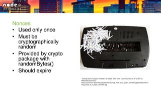 Nonces
• Used only once
• Must be
cryptographically
random
• Provided by crypto
package with
randomBytes()
• Should expire
"Cutting head of a paper shredder" by wdwd - Own work. Licensed under CC BY-SA 3.0 via
Wikimedia Commons -
https://commons.wikimedia.org/wiki/File:Cutting_head_of_a_paper_shredder.jpg#/media/File:Cu
tting_head_of_a_paper_shredder.jpg
 