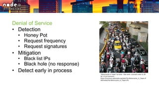 Denial of Service
• Detection
• Honey Pot
• Request frequency
• Request signatures
• Mitigation
• Black list IPs
• Black hole (no response)
• Detect early in process
"Motorcycles in Taipei" by Koika - Own work. Licensed under CC BY-
SA 1.0 via Commons -
https://commons.wikimedia.org/wiki/File:Motorcycles_in_Taipei.JP
G#/media/File:Motorcycles_in_Taipei.JPG
 