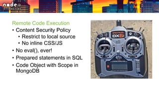 Remote Code Execution
• Content Security Policy
• Restrict to local source
• No inline CSS/JS
• No eval(), ever!
• Prepared statements in SQL
• Code Object with Scope in
MongoDB
 