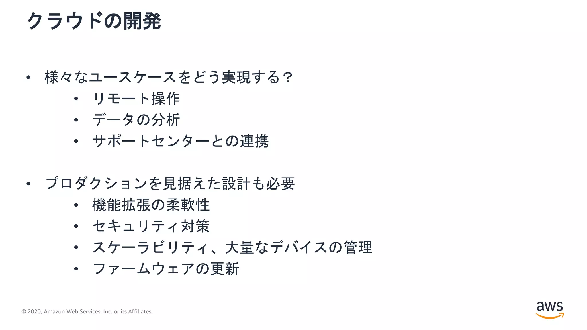 © 2020, Amazon Web Services, Inc. or its Affiliates.
クラウドの開発
• 様々なユースケースをどう実現する？
• リモート操作
• データの分析
• サポートセンターとの連携
• プロダクションを見据えた設計も必要
• 機能拡張の柔軟性
• セキュリティ対策
• スケーラビリティ、大量なデバイスの管理
• ファームウェアの更新
 