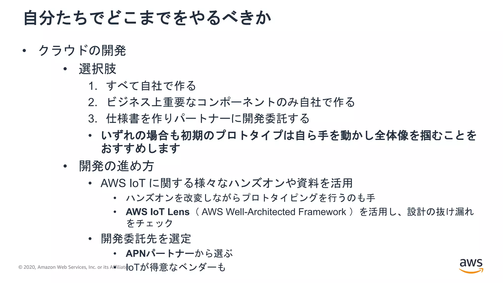 © 2020, Amazon Web Services, Inc. or its Affiliates.
自分たちでどこまでをやるべきか
• クラウドの開発
• 選択肢
1. すべて自社で作る
2. ビジネス上重要なコンポーネントのみ自社で作る
3. 仕様書を作りパートナーに開発委託する
• いずれの場合も初期のプロトタイプは自ら手を動かし全体像を掴むことを
おすすめします
• 開発の進め方
• AWS IoT に関する様々なハンズオンや資料を活用
• ハンズオンを改変しながらプロトタイピングを行うのも手
• AWS IoT Lens（ AWS Well-Architected Framework ）を活用し、設計の抜け漏れ
をチェック
• 開発委託先を選定
• APNパートナーから選ぶ
• IoTが得意なベンダーも
 
