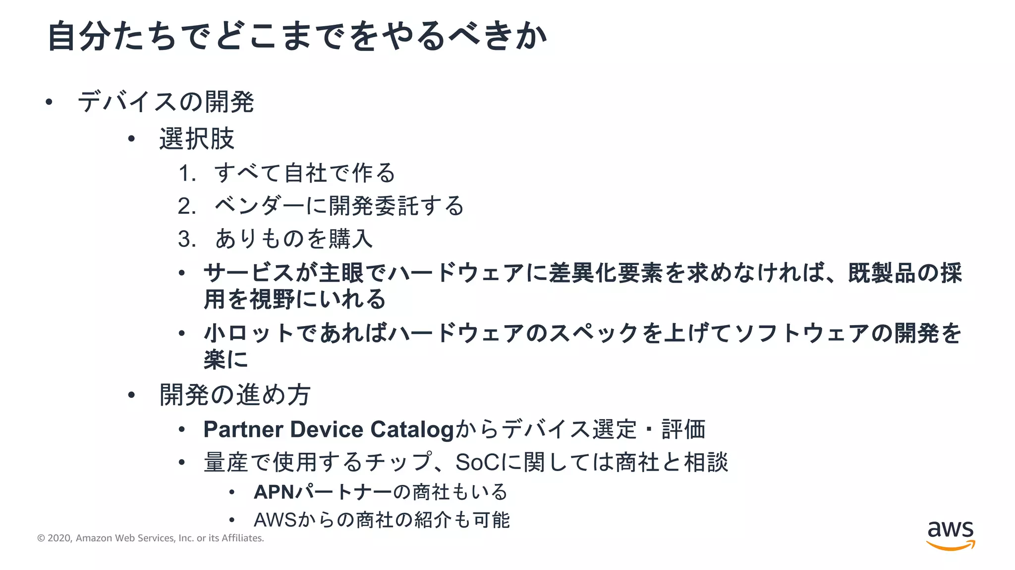 © 2020, Amazon Web Services, Inc. or its Affiliates.
自分たちでどこまでをやるべきか
• デバイスの開発
• 選択肢
1. すべて自社で作る
2. ベンダーに開発委託する
3. ありものを購入
• サービスが主眼でハードウェアに差異化要素を求めなければ、既製品の採
用を視野にいれる
• 小ロットであればハードウェアのスペックを上げてソフトウェアの開発を
楽に
• 開発の進め方
• Partner Device Catalogからデバイス選定・評価
• 量産で使用するチップ、SoCに関しては商社と相談
• APNパートナーの商社もいる
• AWSからの商社の紹介も可能
 
