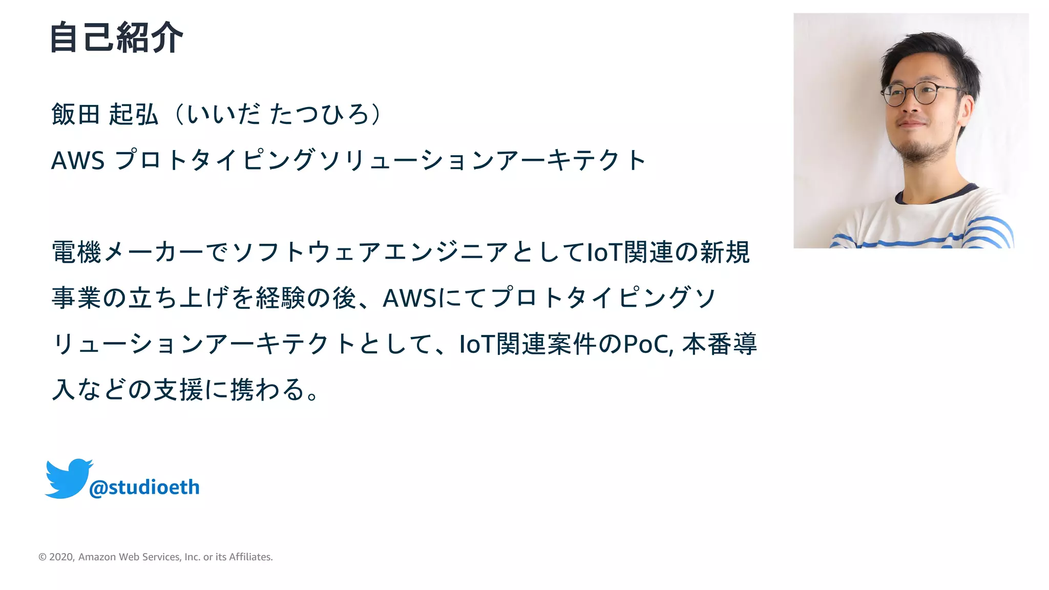 © 2020, Amazon Web Services, Inc. or its Affiliates.
自己紹介
飯田 起弘（いいだ たつひろ）
AWS プロトタイピングソリューションアーキテクト
電機メーカーでソフトウェアエンジニアとしてIoT関連の新規
事業の立ち上げを経験の後、AWSにてプロトタイピングソ
リューションアーキテクトとして、IoT関連案件のPoC, 本番導
入などの支援に携わる。
@studioeth
 