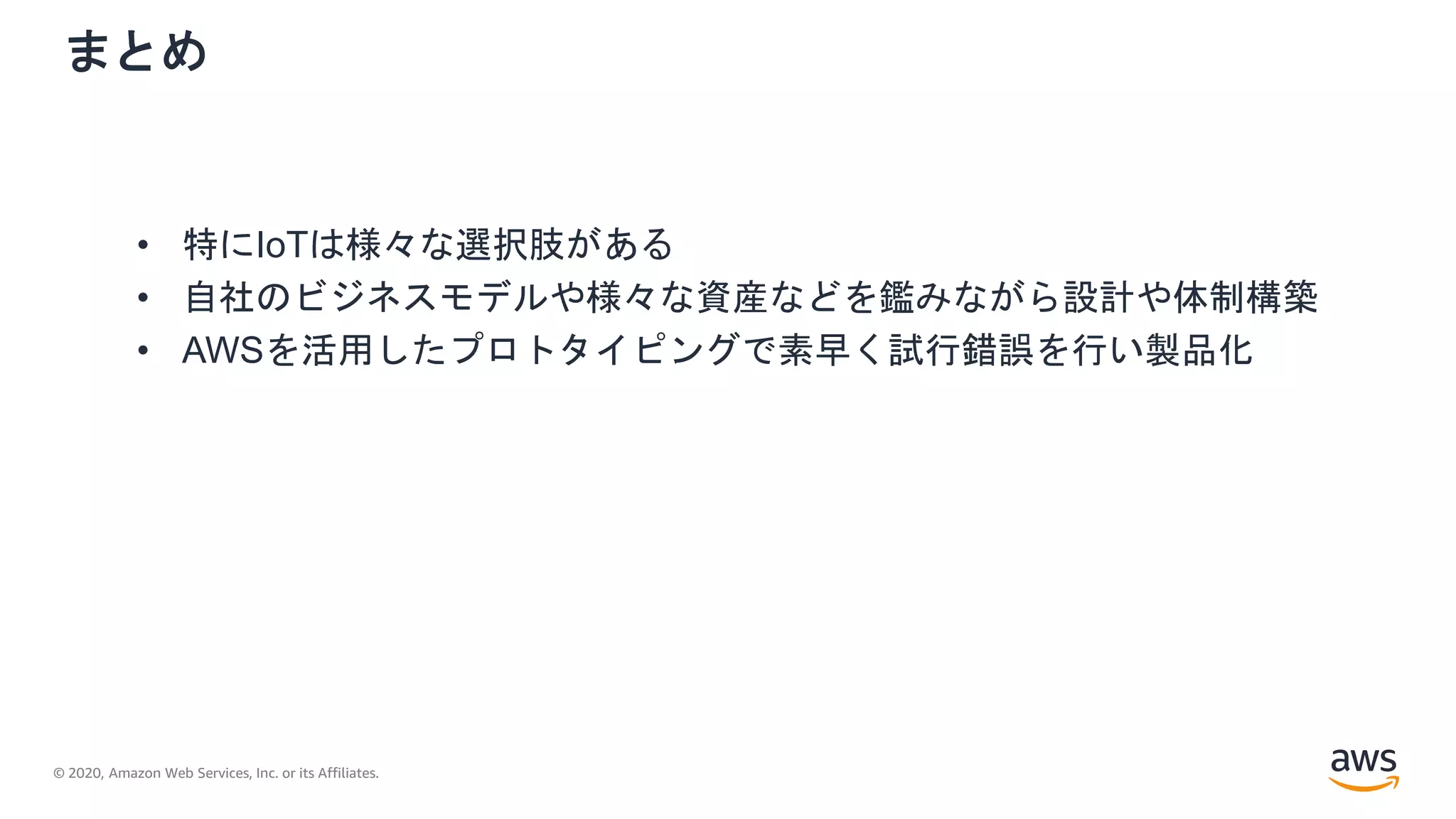 © 2020, Amazon Web Services, Inc. or its Affiliates.
まとめ
• 特にIoTは様々な選択肢がある
• 自社のビジネスモデルや様々な資産などを鑑みながら設計や体制構築
• AWSを活用したプロトタイピングで素早く試行錯誤を行い製品化
 