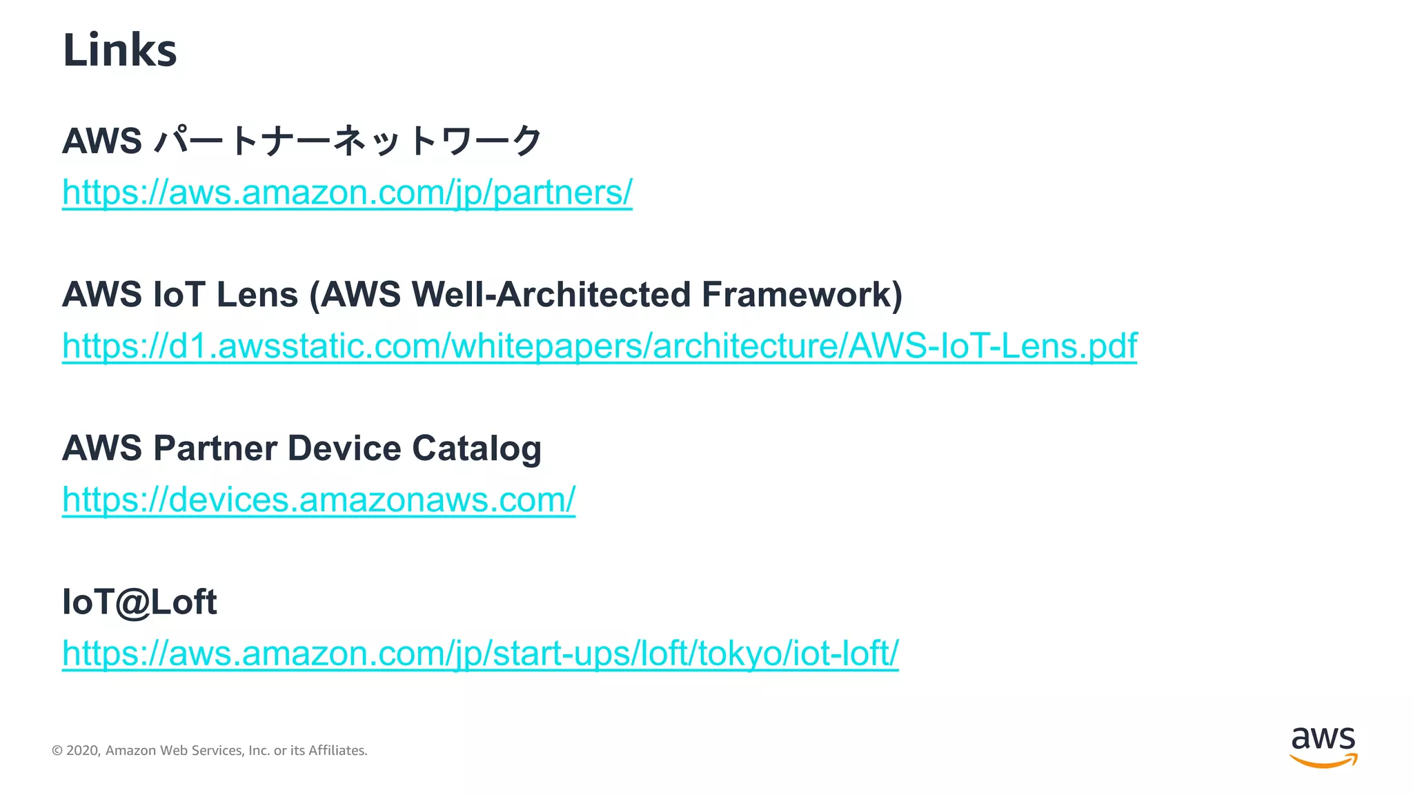 © 2020, Amazon Web Services, Inc. or its Affiliates.
Links
AWS パートナーネットワーク
https://aws.amazon.com/jp/partners/
AWS IoT Lens (AWS Well-Architected Framework)
https://d1.awsstatic.com/whitepapers/architecture/AWS-IoT-Lens.pdf
AWS Partner Device Catalog
https://devices.amazonaws.com/
IoT@Loft
https://aws.amazon.com/jp/start-ups/loft/tokyo/iot-loft/
 