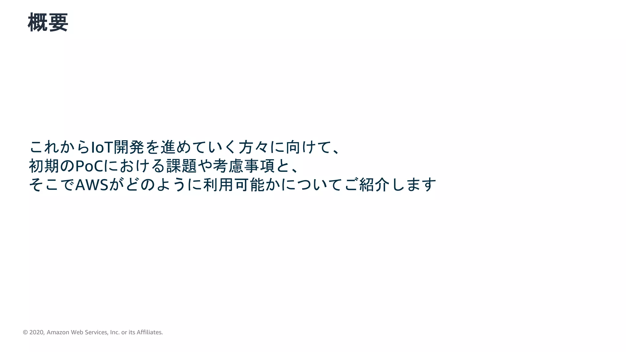 © 2020, Amazon Web Services, Inc. or its Affiliates.
概要
これからIoT開発を進めていく方々に向けて、
初期のPoCにおける課題や考慮事項と、
そこでAWSがどのように利用可能かについてご紹介します
 