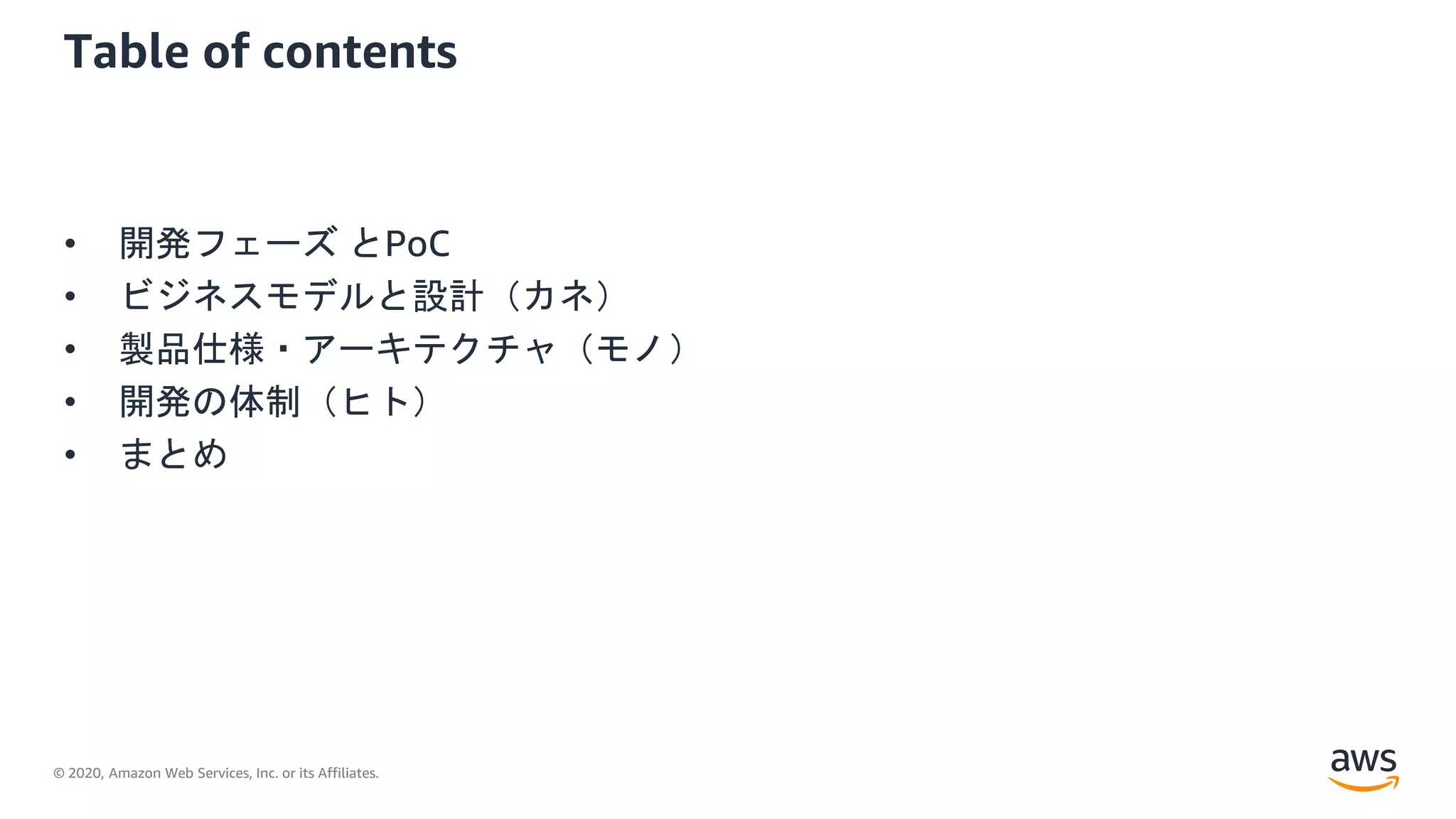 © 2020, Amazon Web Services, Inc. or its Affiliates.
Table of contents
• 開発フェーズ とPoC
• ビジネスモデルと設計（カネ）
• 製品仕様・アーキテクチャ（モノ）
• 開発の体制（ヒト）
• まとめ
 