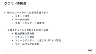 © 2020, Amazon Web Services, Inc. or its Affiliates.
クラウドの開発
• 様々なユースケースをどう実現する？
• リモート操作
• データの分析
• サポートセンターとの連携
• プロダクションを見据えた設計も必要
• 機能拡張の柔軟性
• セキュリティ対策
• スケーラビリティ、大量なデバイスの管理
• ファームウェアの更新
 