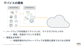 © 2020, Amazon Web Services, Inc. or its Affiliates.
デバイスの開発
• ハードウェアの性能は？マイコンか、マイクロプロセッサか
• 価格、性能のバランスを探る
• 既製品を利用？
• 体験評価のPoCやハードウェアが差異化要素でなければ有用
Microcontrollers Microprocessors
 