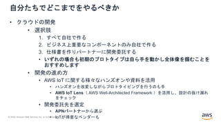 © 2020, Amazon Web Services, Inc. or its Affiliates.
自分たちでどこまでをやるべきか
• クラウドの開発
• 選択肢
1. すべて自社で作る
2. ビジネス上重要なコンポーネントのみ自社で作る
3. 仕様書を作りパートナーに開発委託する
• いずれの場合も初期のプロトタイプは自ら手を動かし全体像を掴むことを
おすすめします
• 開発の進め方
• AWS IoT に関する様々なハンズオンや資料を活用
• ハンズオンを改変しながらプロトタイピングを行うのも手
• AWS IoT Lens（ AWS Well-Architected Framework ）を活用し、設計の抜け漏れ
をチェック
• 開発委託先を選定
• APNパートナーから選ぶ
• IoTが得意なベンダーも
 