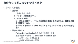 © 2020, Amazon Web Services, Inc. or its Affiliates.
自分たちでどこまでをやるべきか
• デバイスの開発
• 選択肢
1. すべて自社で作る
2. ベンダーに開発委託する
3. ありものを購入
• サービスが主眼でハードウェアに差異化要素を求めなければ、既製品の採
用を視野にいれる
• 小ロットであればハードウェアのスペックを上げてソフトウェアの開発を
楽に
• 開発の進め方
• Partner Device Catalogからデバイス選定・評価
• 量産で使用するチップ、SoCに関しては商社と相談
• APNパートナーの商社もいる
• AWSからの商社の紹介も可能
 