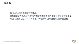 © 2020, Amazon Web Services, Inc. or its Affiliates.
まとめ
• 特にIoTは様々な選択肢がある
• 自社のビジネスモデルや様々な資産などを鑑みながら設計や体制構築
• AWSを活用したプロトタイピングで素早く試行錯誤を行い製品化
 