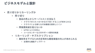 © 2020, Amazon Web Services, Inc. or its Affiliates.
ビジネスモデルと設計
• 売り切りかリカーリングか
• 売り切り
• 製品の売上からサーバコストを支払う
• クラウドのコストをできるだけ安くすることが求められる
• クラウドによる新たな付加価値を提供しにくい
• 間接費削減を狙えないか
• IoT化によりCS向上
• コールセンターなどのサポート費用の削減
• リカーリング・サブスクリプション
• 離脱率を下げるための定常的な顧客価値の向上が求められる
• 定期的な機能アップデート
 