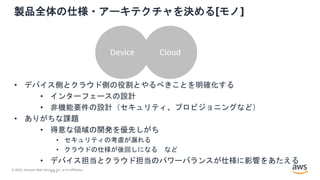 © 2020, Amazon Web Services, Inc. or its Affiliates.
製品全体の仕様・アーキテクチャを決める[モノ]
Device Cloud
• デバイス側とクラウド側の役割とやるべきことを明確化する
• インターフェースの設計
• 非機能要件の設計（セキュリティ、プロビジョニングなど）
• ありがちな課題
• 得意な領域の開発を優先しがち
• セキュリティの考慮が漏れる
• クラウドの仕様が後回しになる など
• デバイス担当とクラウド担当のパワーバランスが仕様に影響をあたえる
…
 