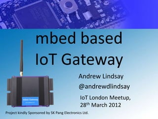 mbed based
                  IoT Gateway
                                             Andrew Lindsay
                                             @andrewdlindsay
                                              IoT London Meetup,
                                              28th March 2012
Project kindly Sponsored by SK Pang Electronics Ltd.
 