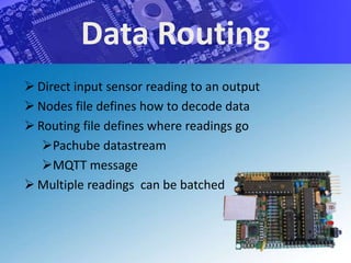 Data Routing
 Direct input sensor reading to an output
 Nodes file defines how to decode data
 Routing file defines where readings go
   Pachube datastream
   MQTT message
 Multiple readings can be batched
 