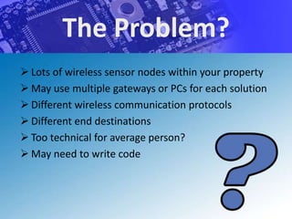The Problem?
 Lots of wireless sensor nodes within your property
 May use multiple gateways or PCs for each solution
 Different wireless communication protocols
 Different end destinations
 Too technical for average person?
 May need to write code
 