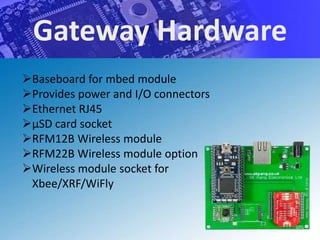Gateway Hardware
Baseboard for mbed module
Provides power and I/O connectors
Ethernet RJ45
μSD card socket
RFM12B Wireless module
RFM22B Wireless module option
Wireless module socket for
 Xbee/XRF/WiFly
 