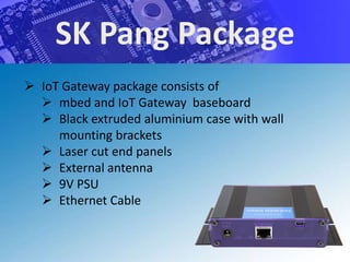 SK Pang Package
 IoT Gateway package consists of
   mbed and IoT Gateway baseboard
   Black extruded aluminium case with wall
     mounting brackets
   Laser cut end panels
   External antenna
   9V PSU
   Ethernet Cable
 