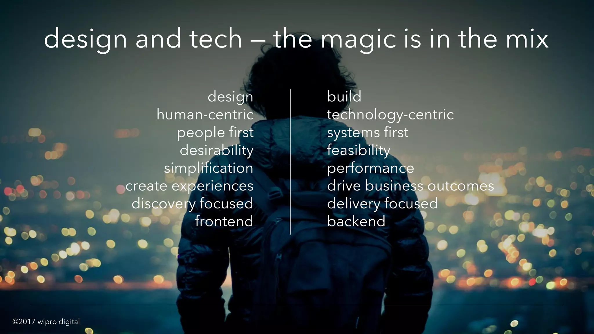 11© 2016 WIPRO DIGITAL | DESIGNIT | CONFIDENTIAL
design
human-centric
people first
desirability
simplification
create experiences
discovery focused
frontend
build
technology-centric
systems first
feasibility
performance
drive business outcomes
delivery focused
backend
design and tech — the magic is in the mix
©2017 wipro digital
 