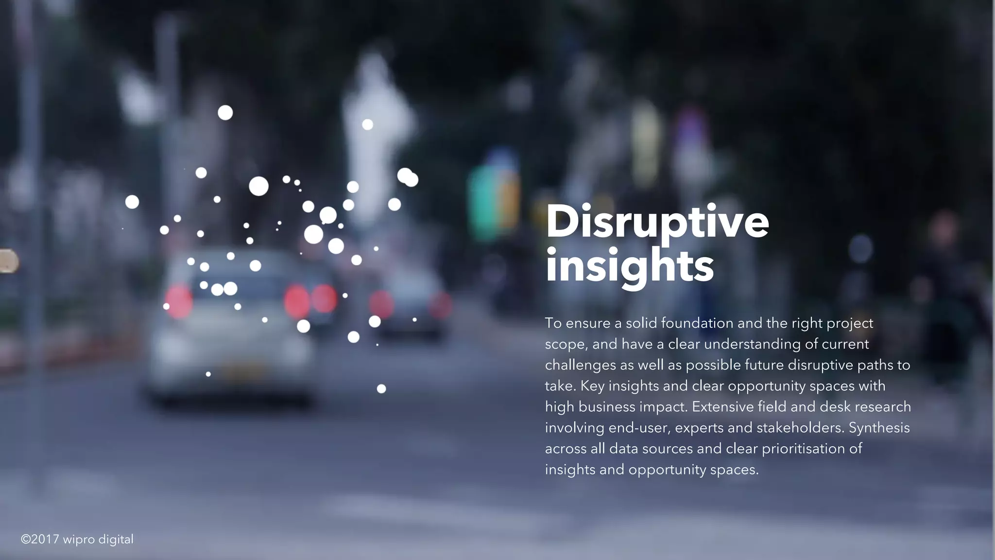 Disruptive
insights
To ensure a solid foundation and the right project
scope, and have a clear understanding of current
challenges as well as possible future disruptive paths to
take. Key insights and clear opportunity spaces with
high business impact. Extensive field and desk research
involving end-user, experts and stakeholders. Synthesis
across all data sources and clear prioritisation of
insights and opportunity spaces.
©2017 wipro digital
 