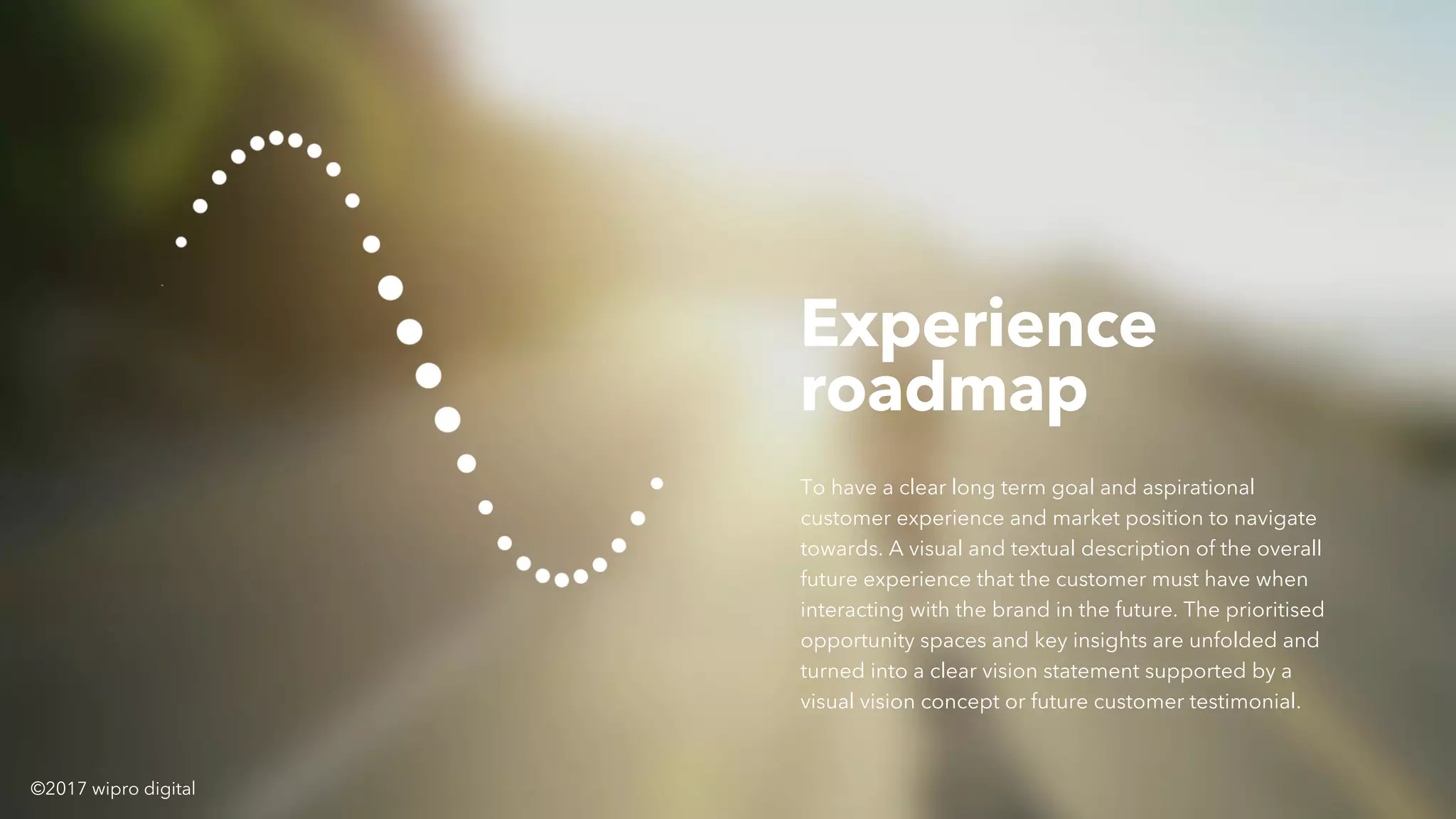 Experience
roadmap
To have a clear long term goal and aspirational
customer experience and market position to navigate
towards. A visual and textual description of the overall
future experience that the customer must have when
interacting with the brand in the future. The prioritised
opportunity spaces and key insights are unfolded and
turned into a clear vision statement supported by a
visual vision concept or future customer testimonial.
©2017 wipro digital
 
