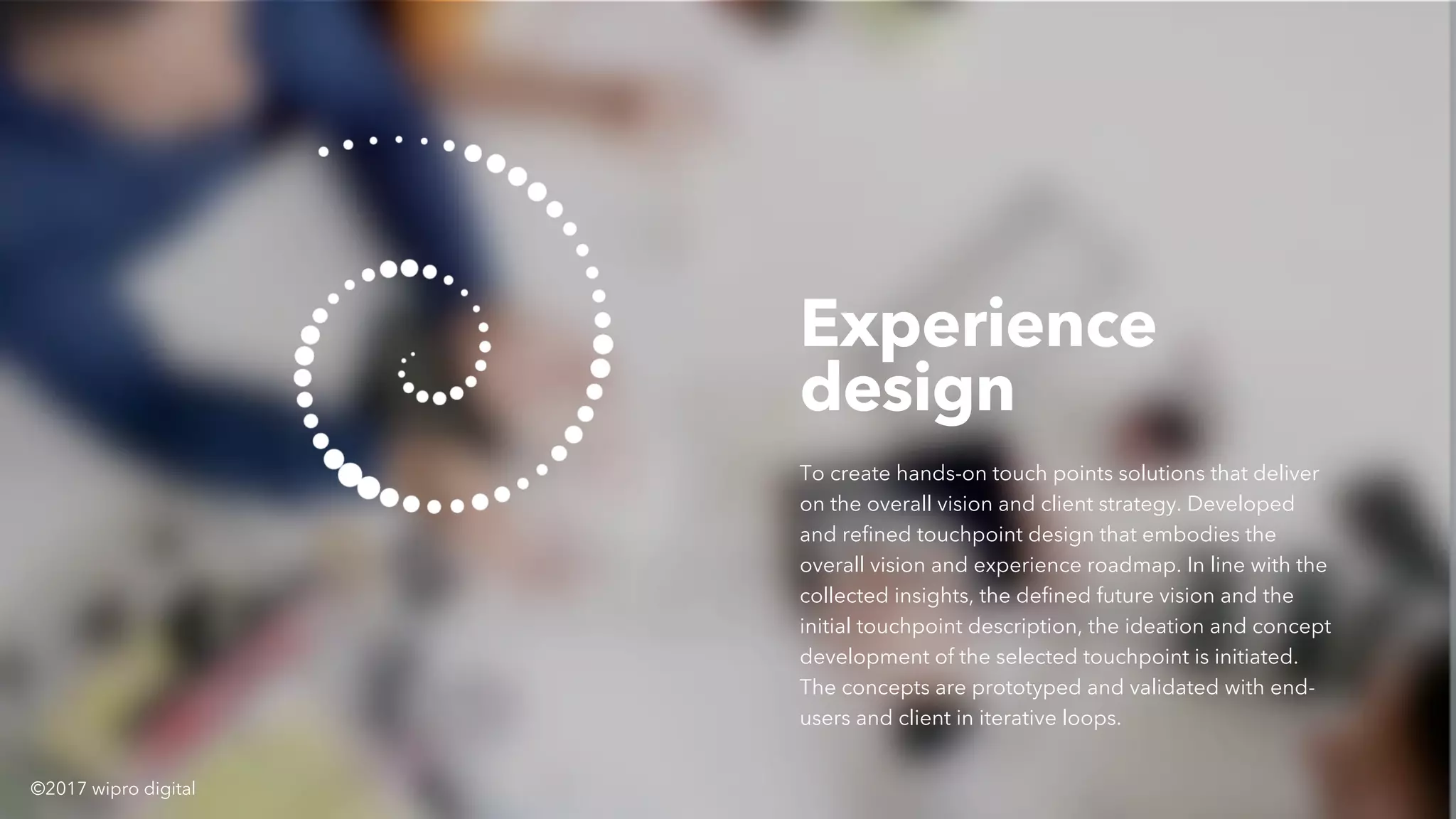 Experience
design
To create hands-on touch points solutions that deliver
on the overall vision and client strategy. Developed
and refined touchpoint design that embodies the
overall vision and experience roadmap. In line with the
collected insights, the defined future vision and the
initial touchpoint description, the ideation and concept
development of the selected touchpoint is initiated.
The concepts are prototyped and validated with end-
users and client in iterative loops.
©2017 wipro digital
 