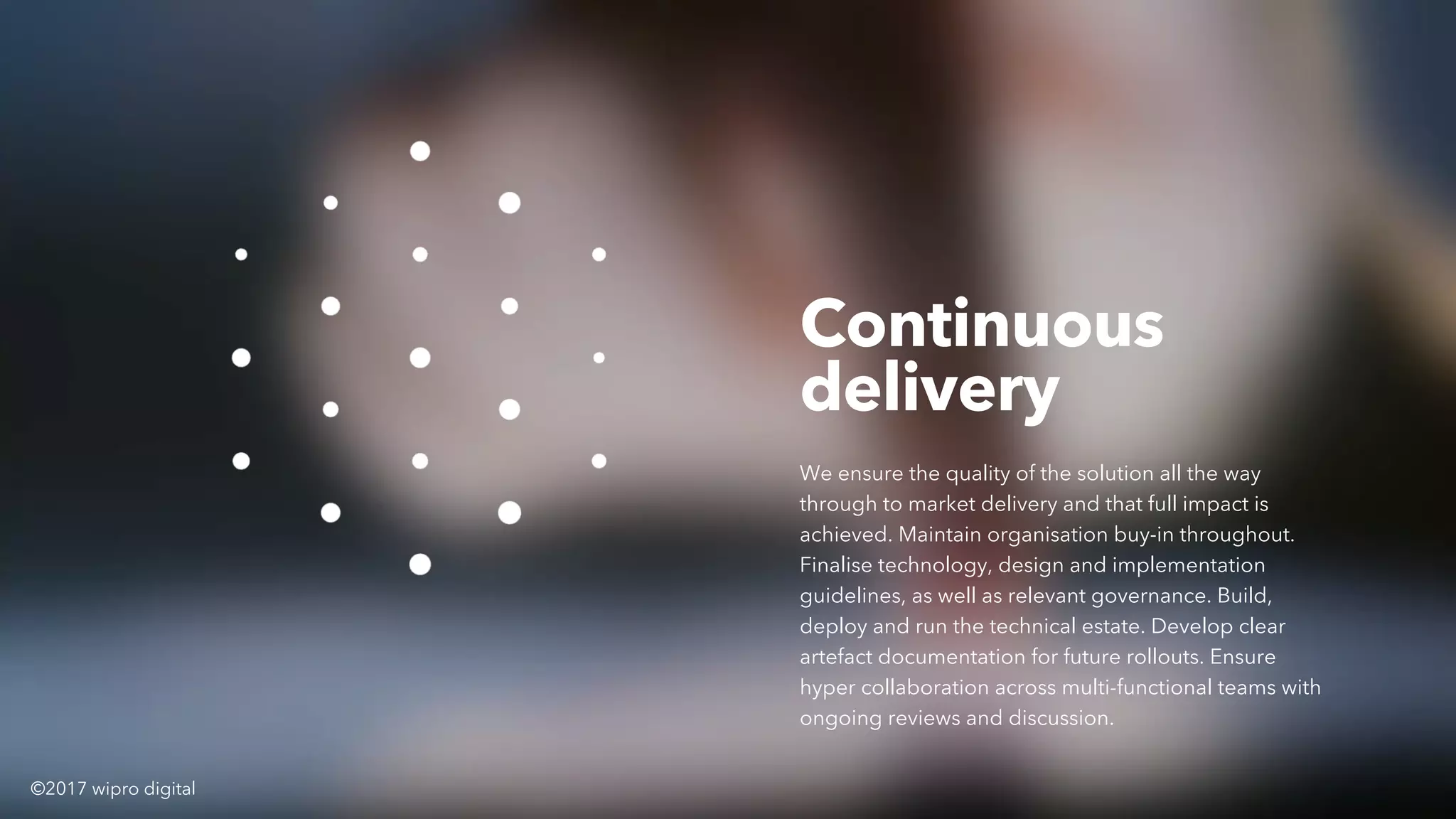 Continuous
delivery
We ensure the quality of the solution all the way
through to market delivery and that full impact is
achieved. Maintain organisation buy-in throughout.
Finalise technology, design and implementation
guidelines, as well as relevant governance. Build,
deploy and run the technical estate. Develop clear
artefact documentation for future rollouts. Ensure
hyper collaboration across multi-functional teams with
ongoing reviews and discussion.
©2017 wipro digital
 