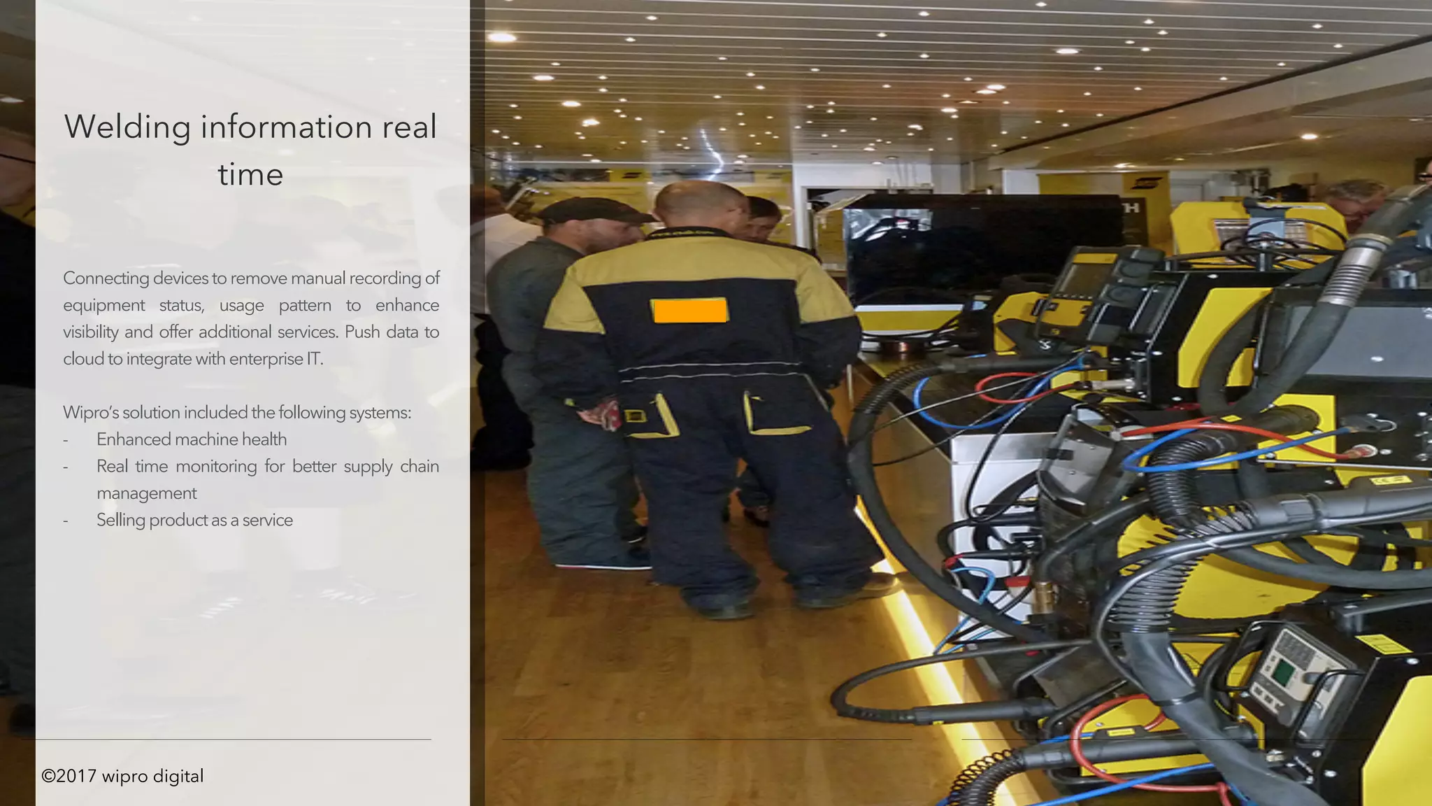 Welding information real
time
Connectingdevicestoremove manualrecordingof
equipment status, usage pattern to enhance
visibility and offer additional services. Push data to
cloudtointegratewithenterpriseIT.
Wipro’ssolutionincludedthefollowingsystems:
- Enhancedmachinehealth
- Real time monitoring for better supply chain
management
- Sellingproductasaservice
©2017 wipro digital
 