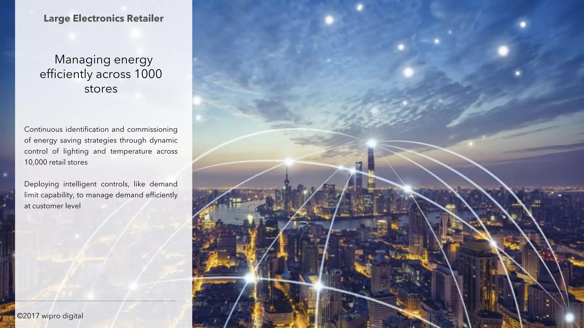 Managing energy
efficiently across 1000
stores
Continuous identification and commissioning
of energy saving strategies through dynamic
control of lighting and temperature across
10,000 retail stores
Deploying intelligent controls, like demand
limit capability, to manage demand efficiently
at customer level
Large Electronics Retailer
©2017 wipro digital
 