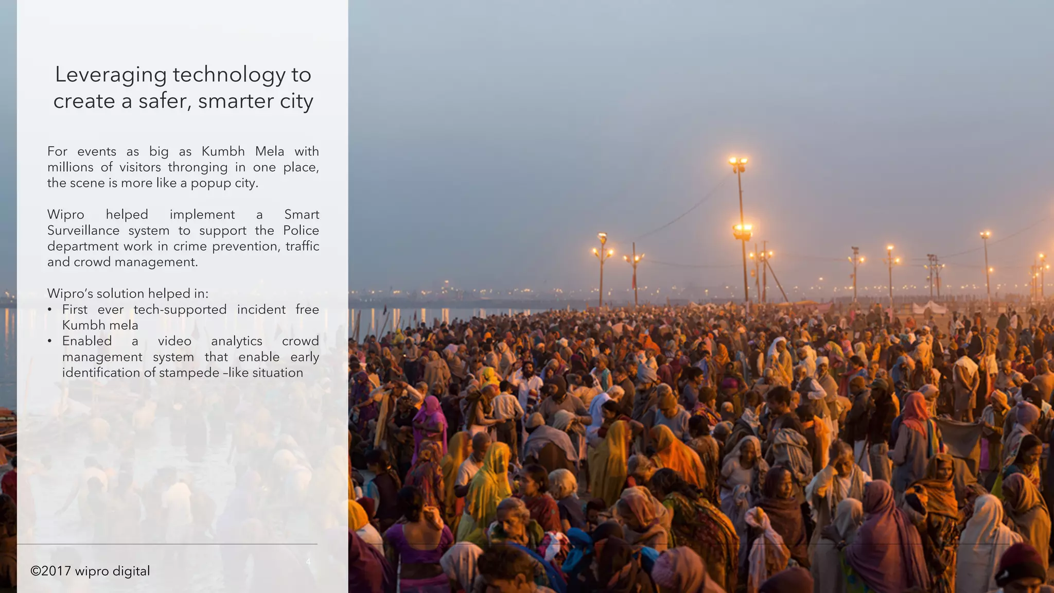 Leveraging technology to
create a safer, smarter city
For events as big as Kumbh Mela with
millions of visitors thronging in one place,
the scene is more like a popup city.
Wipro helped implement a Smart
Surveillance system to support the Police
department work in crime prevention, traffic
and crowd management.
Wipro’s solution helped in:
• First ever tech-supported incident free
Kumbh mela
• Enabled a video analytics crowd
management system that enable early
identification of stampede –like situation
4
©2017 wipro digital
 