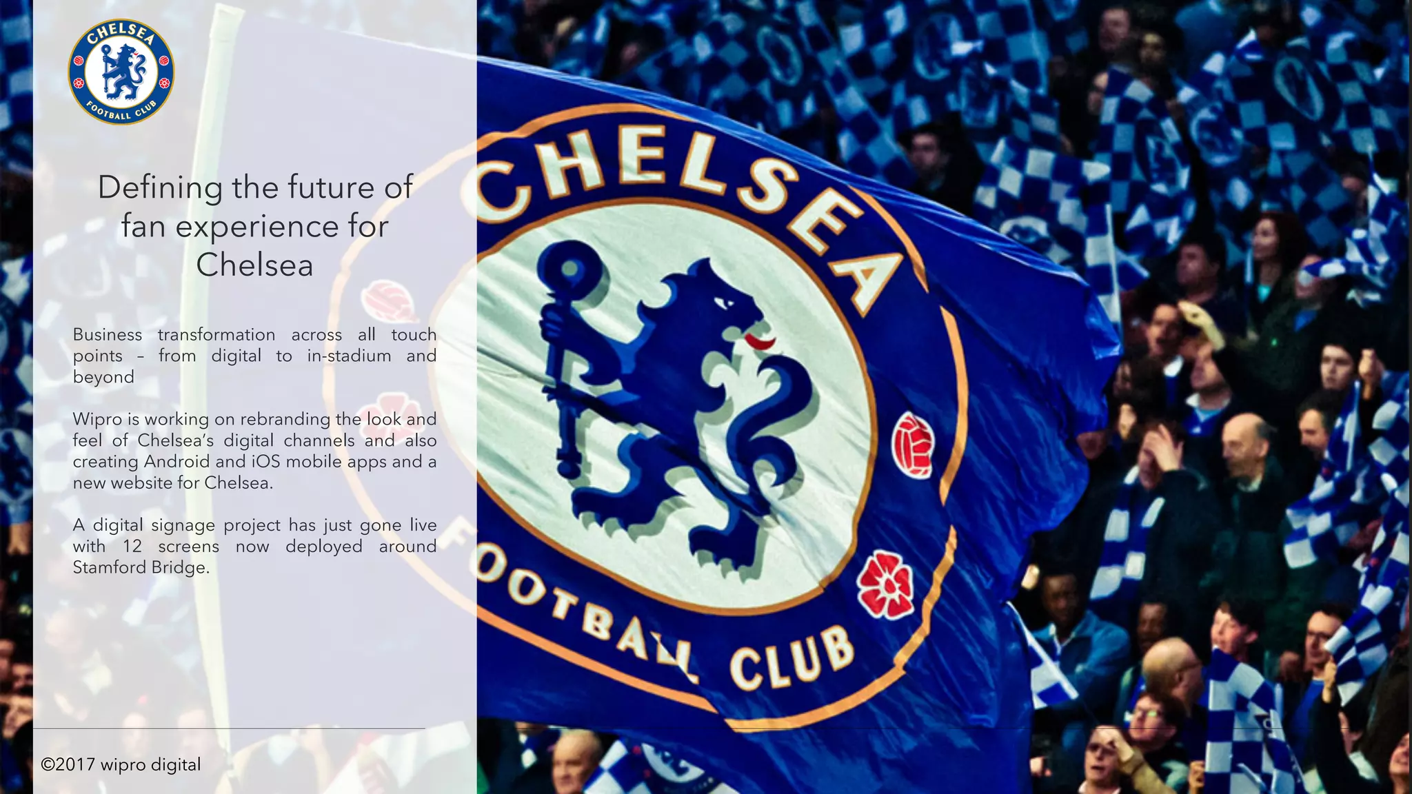 Defining the future of
fan experience for
Chelsea
Business transformation across all touch
points – from digital to in-stadium and
beyond
Wipro is working on rebranding the look and
feel of Chelsea’s digital channels and also
creating Android and iOS mobile apps and a
new website for Chelsea.
A digital signage project has just gone live
with 12 screens now deployed around
Stamford Bridge.
©2017 wipro digital
 