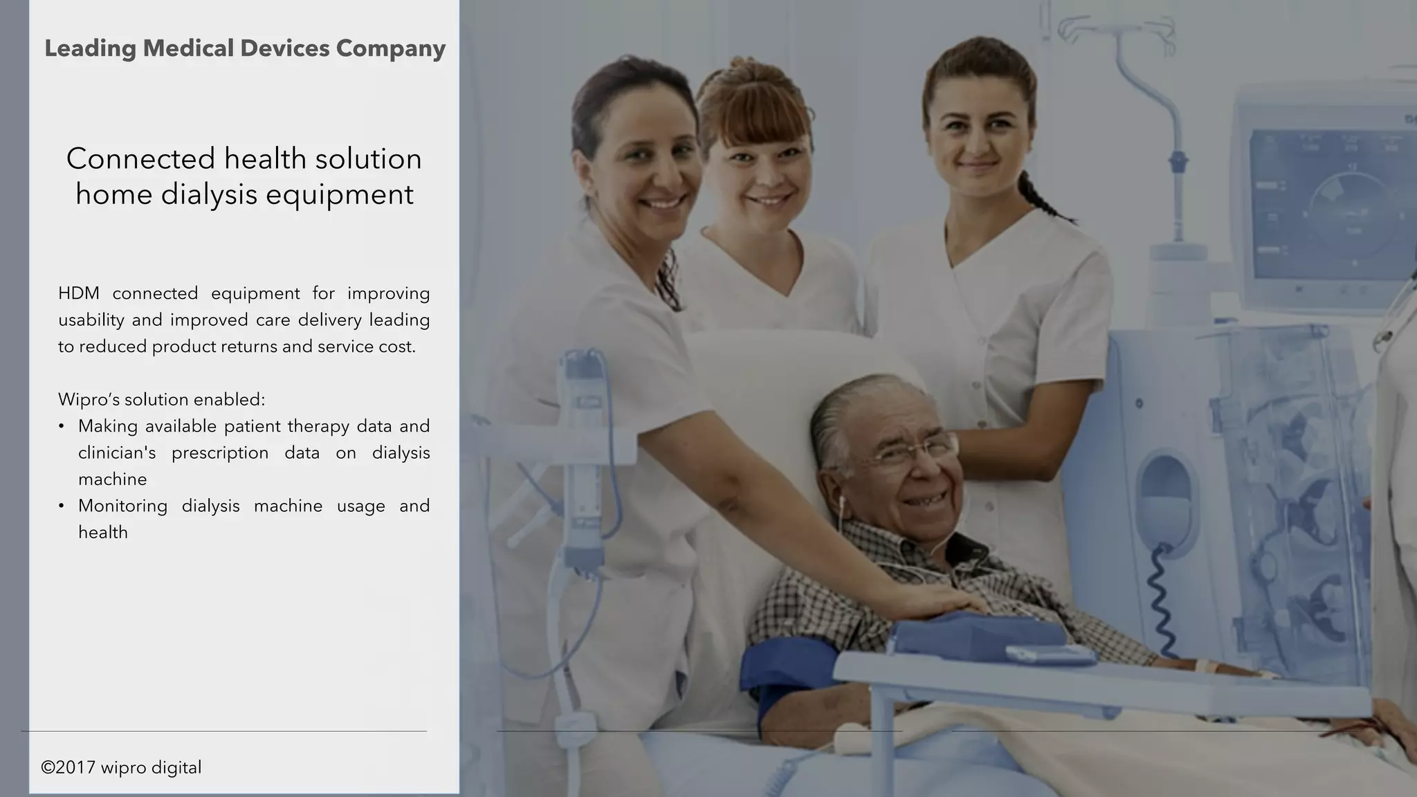 Connected health solution
home dialysis equipment
HDM connected equipment for improving
usability and improved care delivery leading
to reduced product returns and service cost.
Wipro’s solution enabled:
• Making available patient therapy data and
clinician's prescription data on dialysis
machine
• Monitoring dialysis machine usage and
health
Leading Medical Devices Company
©2017 wipro digital
 