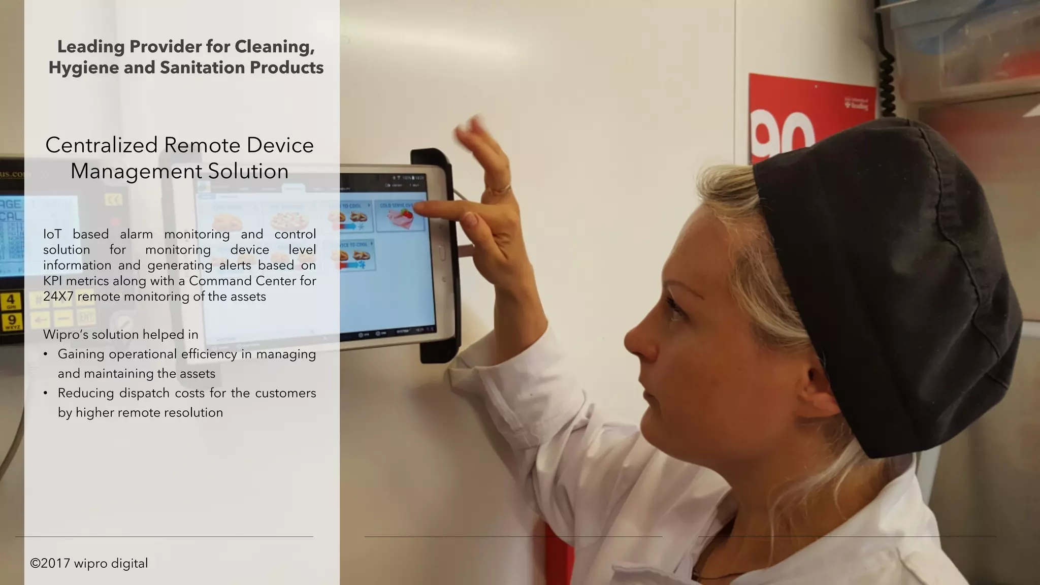 Centralized Remote Device
Management Solution
IoT based alarm monitoring and control
solution for monitoring device level
information and generating alerts based on
KPI metrics along with a Command Center for
24X7 remote monitoring of the assets
Wipro’s solution helped in
• Gaining operational efficiency in managing
and maintaining the assets
• Reducing dispatch costs for the customers
by higher remote resolution
Leading Provider for Cleaning,
Hygiene and Sanitation Products
©2017 wipro digital
 