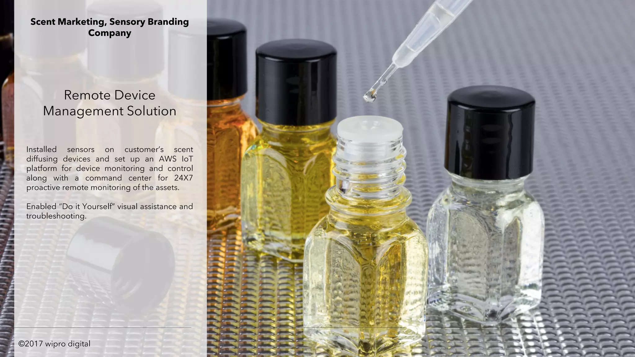 Remote Device
Management Solution
Installed sensors on customer’s scent
diffusing devices and set up an AWS IoT
platform for device monitoring and control
along with a command center for 24X7
proactive remote monitoring of the assets.
Enabled “Do it Yourself” visual assistance and
troubleshooting.
Scent Marketing, Sensory Branding
Company
©2017 wipro digital
 