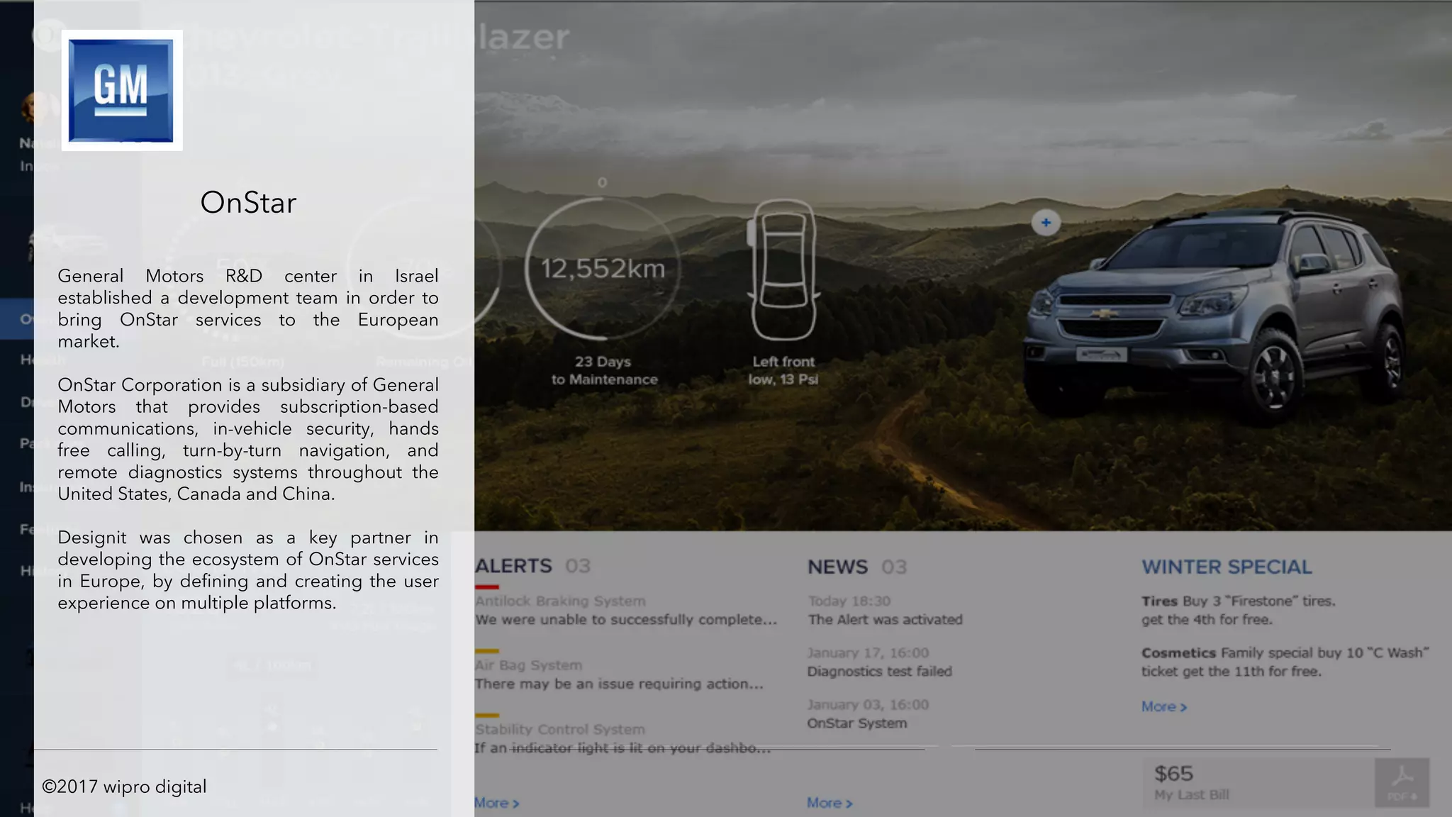 OnStar
General Motors R&D center in Israel
established a development team in order to
bring OnStar services to the European
market.
OnStar Corporation is a subsidiary of General
Motors that provides subscription-based
communications, in-vehicle security, hands
free calling, turn-by-turn navigation, and
remote diagnostics systems throughout the
United States, Canada and China.
Designit was chosen as a key partner in
developing the ecosystem of OnStar services
in Europe, by defining and creating the user
experience on multiple platforms.
©2017 wipro digital
 