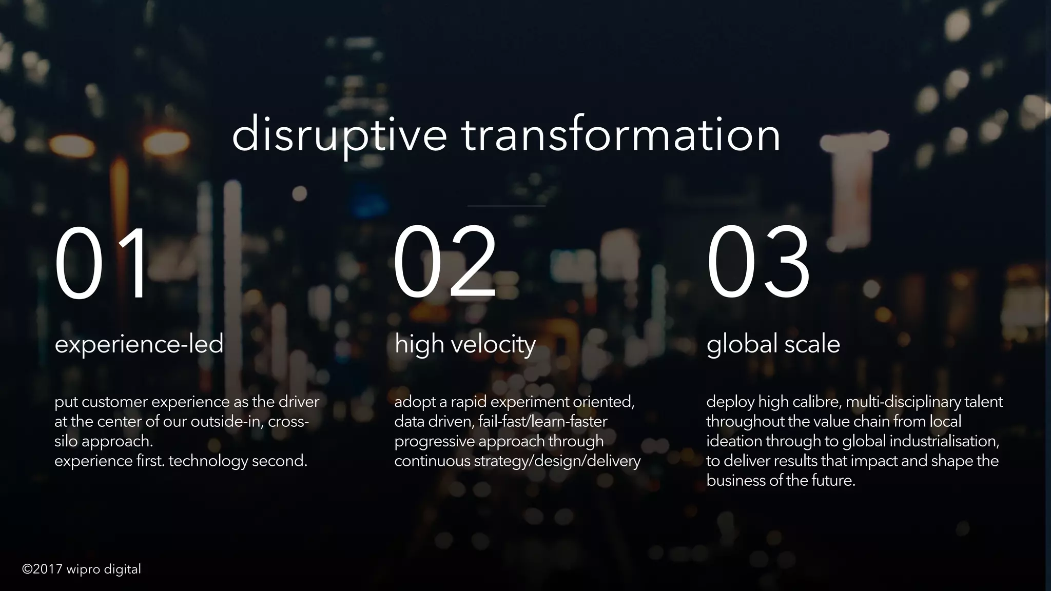 © 2016 WIPRO DIGITAL | DESIGNIT | CONFIDENTIAL 35
experience-led
put customer experience as the driver
at the center of our outside-in, cross-
silo approach.
experience first. technology second.
disruptive transformation
high velocity
adopt a rapid experiment oriented,
data driven, fail-fast/learn-faster
progressive approach through
continuous strategy/design/delivery
global scale
deploy high calibre, multi-disciplinary talent
throughout the value chain from local
ideation through to global industrialisation,
to deliver results that impact and shape the
business of the future.
01 02 03
©2017 wipro digital
 