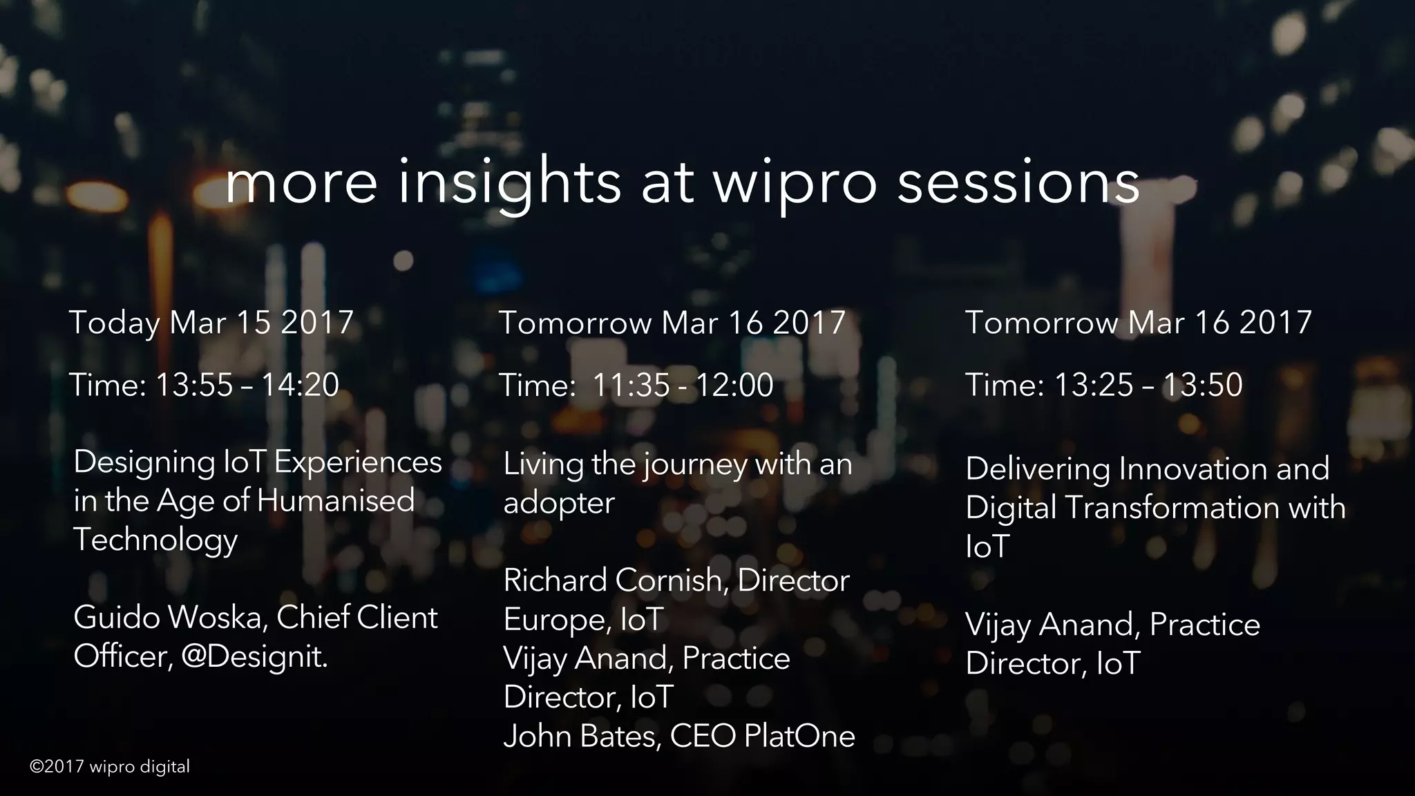 © 2016 WIPRO DIGITAL | DESIGNIT | CONFIDENTIAL 36
Designing IoT Experiences
in the Age of Humanised
Technology
Guido Woska, Chief Client
Officer, @Designit.
more insights at wipro sessions
Today Mar 15 2017
Time: 13:55 – 14:20
©2017 wipro digital
Living the journey with an
adopter
Richard Cornish, Director
Europe, IoT
Vijay Anand, Practice
Director, IoT
John Bates, CEO PlatOne
Tomorrow Mar 16 2017
Time: 11:35 - 12:00
Delivering Innovation and
Digital Transformation with
IoT
Vijay Anand, Practice
Director, IoT
Tomorrow Mar 16 2017
Time: 13:25 – 13:50
 