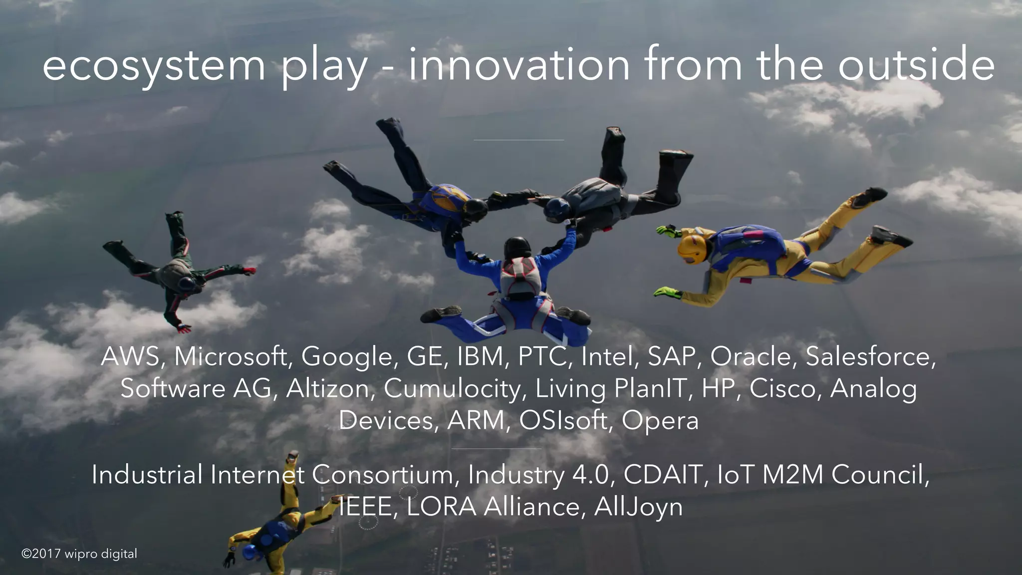 xecosystem play - innovation from the outside
AWS, Microsoft, Google, GE, IBM, PTC, Intel, SAP, Oracle, Salesforce,
Software AG, Altizon, Cumulocity, Living PlanIT, HP, Cisco, Analog
Devices, ARM, OSIsoft, Opera
Industrial Internet Consortium, Industry 4.0, CDAIT, IoT M2M Council,
IEEE, LORA Alliance, AllJoyn
©2017 wipro digital
 